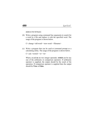 480 Let Us C
AIDNI SI YM YRTNUOC
(b)
(c)
Write a program using command line arguments to search for
a word in a file and replace it with the specified word. The
usage of the program is shown below.
C> change <old word> <new word> <filename>
Write a program that can be used at command prompt as a
calculating utility. The usage of the program is shown below.
C> calc <switch> <n> <m>
Where, n and m are two integer operands. switch can be any
one of the arithmetic or comparison operators. If arithmetic
operator is supplied, the output should be the result of the
operation. If comparison operator is supplied then the output
should be True or False.
 