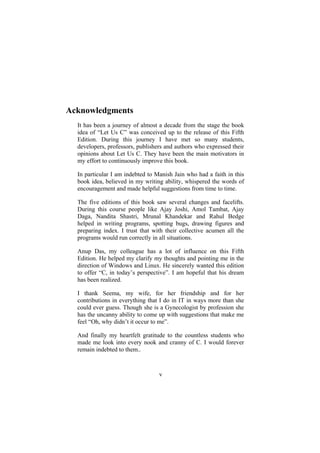 Acknowledgments
It has been a journey of almost a decade from the stage the book
idea of “Let Us C” was conceived up to the release of this Fifth
Edition. During this journey I have met so many students,
developers, professors, publishers and authors who expressed their
opinions about Let Us C. They have been the main motivators in
my effort to continuously improve this book.
In particular I am indebted to Manish Jain who had a faith in this
book idea, believed in my writing ability, whispered the words of
encouragement and made helpful suggestions from time to time.
The five editions of this book saw several changes and facelifts.
During this course people like Ajay Joshi, Amol Tambat, Ajay
Daga, Nandita Shastri, Mrunal Khandekar and Rahul Bedge
helped in writing programs, spotting bugs, drawing figures and
preparing index. I trust that with their collective acumen all the
programs would run correctly in all situations.
Anup Das, my colleague has a lot of influence on this Fifth
Edition. He helped my clarify my thoughts and pointing me in the
direction of Windows and Linux. He sincerely wanted this edition
to offer “C, in today’s perspective”. I am hopeful that his dream
has been realized.
I thank Seema, my wife, for her friendship and for her
contributions in everything that I do in IT in ways more than she
could ever guess. Though she is a Gynecologist by profession she
has the uncanny ability to come up with suggestions that make me
feel “Oh, why didn’t it occur to me”.
And finally my heartfelt gratitude to the countless students who
made me look into every nook and cranny of C. I would forever
remain indebted to them..
v
 