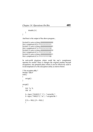 Chapter 14: Operations On Bits 485
showbits ( k ) ;
}
}
And here is the output of the above program...
Decimal 0 is same as binary 0000000000000000
One’s complement of 0 is 1111111111111111
Decimal 1 is same as binary 0000000000000001
One’s complement of 1 is 1111111111111110
Decimal 2 is same as binary 0000000000000010
One’s complement of 2 is 1111111111111101
Decimal 3 is same as binary 0000000000000011
One’s complement of 3 is 1111111111111100
In real-world situations where could the one’s complement
operator be useful? Since it changes the original number beyond
recognition, one potential place where it can be effectively used is
in development of a file encryption utility as shown below:
/* File encryption utility */
#include "stdio.h"
main( )
{
encrypt( ) ;
}
encrypt( )
{
FILE *fs, *ft ;
char ch ;
fs = fopen ( "SOURCE.C", "r" ) ; /* normal file */
ft = fopen ( "TARGET.C”, "w" ) ; /* encrypted file */
if ( fs == NULL || ft == NULL )
{
 