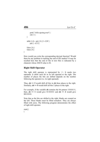 486 Let Us C
printf ( "nFile opening error!" ) ;
exit ( 1 ) ;
}
while ( ( ch = getc ( fs ) ) != EOF )
putc ( ~ch, ft ) ;
fclose ( fs ) ;
fclose ( ft ) ;
}
How would you write the corresponding decrypt function? Would
there be any problem in tackling the end of file marker? It may be
recalled here that the end of file in text files is indicated by a
character whose ASCII value is 26.
Right Shift Operator
The right shift operator is represented by >>. It needs two
operands. It shifts each bit in its left operand to the right. The
number of places the bits are shifted depends on the number
following the operator (i.e. its right operand).
Thus, ch >> 3 would shift all bits in ch three places to the right.
Similarly, ch >> 5 would shift all bits 5 places to the right.
For example, if the variable ch contains the bit pattern 11010111,
then, ch >> 1 would give 01101011 and ch >> 2 would give
00110101.
Note that as the bits are shifted to the right, blanks are created on
the left. These blanks must be filled somehow. They are always
filled with zeros. The following program demonstrates the effect
of right shift operator.
main( )
{
 