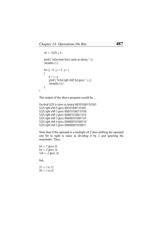 Chapter 14: Operations On Bits 487
int i = 5225, j, k ;
printf ( "nDecimal %d is same as binary ", i ) ;
showbits ( i ) ;
for ( j = 0 ; j <= 5 ; j++ )
{
k = i >>j ;
printf ( "n%d right shift %d gives ", i, j ) ;
showbits ( k ) ;
}
}
The output of the above program would be...
Decimal 5225 is same as binary 0001010001101001
5225 right shift 0 gives 0001010001101001
5225 right shift 1 gives 0000101000110100
5225 right shift 2 gives 0000010100011010
5225 right shift 3 gives 0000001010001101
5225 right shift 4 gives 0000000101000110
5225 right shift 5 gives 0000000010100011
Note that if the operand is a multiple of 2 then shifting the operand
one bit to right is same as dividing it by 2 and ignoring the
remainder. Thus,
64 >> 1 gives 32
64 >> 2 gives 16
128 >> 2 gives 32
but,
27 >> 1 is 13
49 >> 1 is 24 .
 
