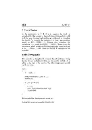 488 Let Us C
A Word of Caution
In the explanation a >> b if b is negative the result is
unpredictable. If a is negative than its left most bit (sign bit) would
be 1. On some computer right shifting a would result in extending
the sign bit. For example, if a contains -1, its binary representation
would be 1111111111111111. Without sign extension, the
operation a >> 4 would be 0000111111111111. However, on the
machine on which we executed this expression the result turns out
to be 1111111111111111. Thus the sign bit 1 continues to get
extended.
Left Shift Operator
This is similar to the right shift operator, the only difference being
that the bits are shifted to the left, and for each bit shifted, a 0 is
added to the right of the number. The following program should
clarify my point.
main( )
{
int i = 5225, j, k ;
printf ( "nDecimal %d is same as ", i ) ;
showbits ( i ) ;
for ( j = 0 ; j <= 4 ; j++ )
{
k = i <<j ;
printf ( "n%d left shift %d gives ", i, j ) ;
showbits ( k ) ;
}
}
The output of the above program would be...
Decimal 5225 is same as binary 0001010001101001
 