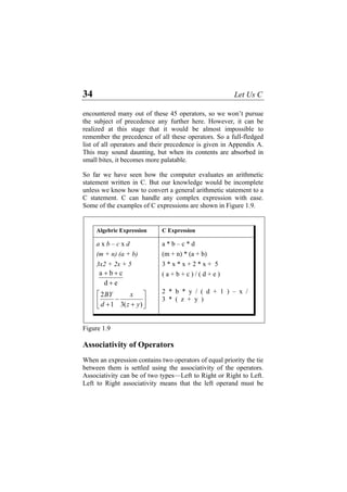 34 Let Us C
encountered many out of these 45 operators, so we won’t pursue
the subject of precedence any further here. However, it can be
realized at this stage that it would be almost impossible to
remember the precedence of all these operators. So a full-fledged
list of all operators and their precedence is given in Appendix A.
This may sound daunting, but when its contents are absorbed in
small bites, it becomes more palatable.
So far we have seen how the computer evaluates an arithmetic
statement written in C. But our knowledge would be incomplete
unless we know how to convert a general arithmetic statement to a
C statement. C can handle any complex expression with ease.
Some of the examples of C expressions are shown in Figure 1.9.
ed
cba
+
++
⎥
⎦
⎤
⎢
⎣
⎡
+
−
+ )(31
2
yz
x
d
BY
Algebric Expression C Expression
a x b – c x d a * b – c * d
(m + n) (a + b) (m + n) * (a + b)
3x2 + 2x + 5 3 * x * x + 2 * x + 5
( a + b + c ) / ( d + e )
2 * b * y / ( d + 1 ) – x /
3 * ( z + y )
Figure 1.9
Associativity of Operators
When an expression contains two operators of equal priority the tie
between them is settled using the associativity of the operators.
Associativity can be of two types—Left to Right or Right to Left.
Left to Right associativity means that the left operand must be
 