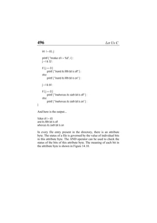 496 Let Us C
int i = 65, j ;
printf ( "nvalue of i = %d", i ) ;
j = i & 32 ;
if ( j == 0 )
printf ( "nand its fifth bit is off" ) ;
else
printf ( "nand its fifth bit is on" ) ;
j = i & 64 ;
if ( j == 0 )
printf ( "nwhereas its sixth bit is off" ) ;
else
printf ( "nwhereas its sixth bit is on" ) ;
}
And here is the output...
Value of i = 65
and its fifth bit is off
whereas its sixth bit is on
In every file entry present in the directory, there is an attribute
byte. The status of a file is governed by the value of individual bits
in this attribute byte. The AND operator can be used to check the
status of the bits of this attribute byte. The meaning of each bit in
the attribute byte is shown in Figure 14.10.
 