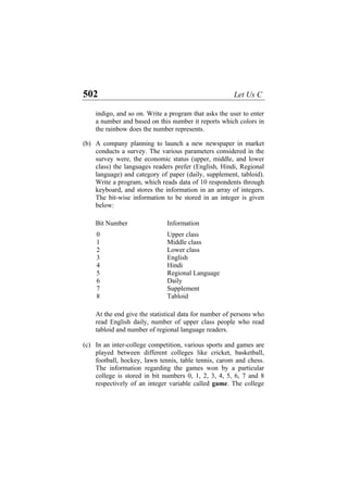 502 Let Us C
indigo, and so on. Write a program that asks the user to enter
a number and based on this number it reports which colors in
the rainbow does the number represents.
(b)
(c)
A company planning to launch a new newspaper in market
conducts a survey. The various parameters considered in the
survey were, the economic status (upper, middle, and lower
class) the languages readers prefer (English, Hindi, Regional
language) and category of paper (daily, supplement, tabloid).
Write a program, which reads data of 10 respondents through
keyboard, and stores the information in an array of integers.
The bit-wise information to be stored in an integer is given
below:
Bit Number Information
0 Upper class
1 Middle class
2 Lower class
3 English
4 Hindi
5 Regional Language
6 Daily
7 Supplement
8 Tabloid
At the end give the statistical data for number of persons who
read English daily, number of upper class people who read
tabloid and number of regional language readers.
In an inter-college competition, various sports and games are
played between different colleges like cricket, basketball,
football, hockey, lawn tennis, table tennis, carom and chess.
The information regarding the games won by a particular
college is stored in bit numbers 0, 1, 2, 3, 4, 5, 6, 7 and 8
respectively of an integer variable called game. The college
 