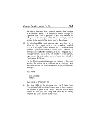 Chapter 14: Operations On Bits 503
that wins in 5 or more than 5 games is awarded the Champion
of Champions trophy. If a number is entered through the
keyboard, then write a program to find out whether the
college won the Champion of the Champions trophy or not,
along with the names of the games won by the college.
(d)
(e)
An animal could be either a canine (dog, wolf, fox, etc.), a
feline (cat, lynx, jaguar, etc.), a cetacean (whale, narwhal,
etc.) or a marsupial (koala, wombat, etc.). The information
whether a particular animal is canine, feline, cetacean, or
marsupial is stored in bit number 0, 1, 2 and 3 respectively of
a integer variable called type. Bit number 4 of the variable
type stores the information about whether the animal is
Carnivore or Herbivore.
For the following animal, complete the program to determine
whether the animal is a herbivore or a carnivore. Also
determine whether the animal is a canine, feline, cetacean or a
marsupial.
struct animal
{
char name[30] ;
int type ;
}
struct animal a = { "OCELOT", 18 } ;
The time field in the directory entry is 2 bytes long.
Distribution of different bits which account for hours, minutes
and seconds is given below. Write a function which would
receive the two-byte time entry and return to the calling
function, the hours, minutes and seconds.
 