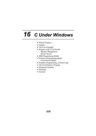 16 C Under Windows
• Which Windows…
• Integers
• The Use of typedef
• Pointers in the 32-bit World
Memory Management
Device Access
• DOS Programming Model
• Windows Programming Model
Event Driven Model
• Windows Programming, a Closer Look
• The First Windows Program
• Hungarian Notation
• Summary
• Exercise
535
 