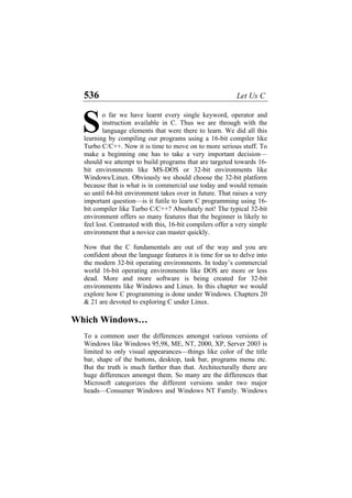 536 Let Us C
o far we have learnt every single keyword, operator and
instruction available in C. Thus we are through with the
language elements that were there to learn. We did all this
learning by compiling our programs using a 16-bit compiler like
Turbo C/C++. Now it is time to move on to more serious stuff. To
make a beginning one has to take a very important decision—
should we attempt to build programs that are targeted towards 16-
bit environments like MS-DOS or 32-bit environments like
Windows/Linux. Obviously we should choose the 32-bit platform
because that is what is in commercial use today and would remain
so until 64-bit environment takes over in future. That raises a very
important question—is it futile to learn C programming using 16-
bit compiler like Turbo C/C++? Absolutely not! The typical 32-bit
environment offers so many features that the beginner is likely to
feel lost. Contrasted with this, 16-bit compilers offer a very simple
environment that a novice can master quickly.
S
Now that the C fundamentals are out of the way and you are
confident about the language features it is time for us to delve into
the modern 32-bit operating environments. In today’s commercial
world 16-bit operating environments like DOS are more or less
dead. More and more software is being created for 32-bit
environments like Windows and Linux. In this chapter we would
explore how C programming is done under Windows. Chapters 20
& 21 are devoted to exploring C under Linux.
Which Windows…
To a common user the differences amongst various versions of
Windows like Windows 95,98, ME, NT, 2000, XP, Server 2003 is
limited to only visual appearances—things like color of the title
bar, shape of the buttons, desktop, task bar, programs menu etc.
But the truth is much farther than that. Architecturally there are
huge differences amongst them. So many are the differences that
Microsoft categorizes the different versions under two major
heads—Consumer Windows and Windows NT Family. Windows
 