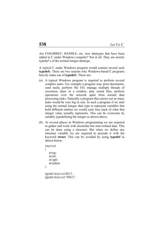 538 Let Us C
Are COLORREF, HANDLE, etc. new datatypes that have been
added in C under Windows compiler? Not at all. They are merely
typedef’s of the normal integer datatype.
A typical C under Windows program would contain several such
typedefs. There are two reasons why Windows-based C programs
heavily make use of typedefs. These are:
(a)
(b)
A typical Windows program is required to perform several
complex tasks. For example a program may print documents,
send mails, perform file I/O, manage multiple threads of
execution, draw in a window, play sound files, perform
operations over the network apart from normal data
processing tasks. Naturally a program that carries out so many
tasks would be very big in size. In such a program if we start
using the normal integer data type to represent variables that
hold different entities we would soon lose track of what that
integer value actually represents. This can be overcome by
suitably typedefining the integer as shown above.
At several places in Windows programming we are required
to gather and work with dissimilar but inter-related data. This
can be done using a structure. But when we define any
structure variable we are required to precede it with the
keyword struct. This can be avoided by using typedef as
shown below:
struct rect
{
int top ;
int left ;
int right ;
int bottom ;
} ;
typedef struct rect RECT ;
typedef struct rect* PRECT ;
 