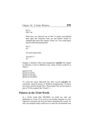 Chapter 16: C Under Windows 539
RECT r ;
PRECT pr ;
What have we achieved out of this? It makes user-defined
data types like structures look, act and behave similar to
standard data types like integers, floats, etc. You would agree
that the following declarations
RECT r ;
int i ;
are more logical than
struct RECT r ;
int i ;
Imagine a situation where each programmer typedefs the integer
to represent a color in different ways. Some of these could be as
follows:
typedef int COL ;
typedef int COLOR ;
typedef int COLOUR ;
typedef int COLORREF ;
To avoid this chaos Microsoft has done several typedefs for
commonly required entities in Windows programming. All these
have been stored in header files. These header files are provided as
part of 32-bit compiler like Visual C++.
Pointers in the 32-bit World
In a 16-bit world (like MS-DOS) we could run only one
application at a time. If we were to run another program we were
required to terminate the first one before launching the second. As
only one program (task) could run at a time this environment was
 