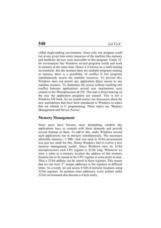 540 Let Us C
called single-tasking environment. Since only one program could
run at any given time entire resources of the machine like memory
and hardware devices were accessible to this program. Under 32-
bit environment like Windows several programs reside and work
in memory at the same time. Hence it is known as a multi-tasking
environment. But the moment there are multiple programs running
in memory there is a possibility of conflict if two programs
simultaneously access the machine resources. To prevent this,
Windows does not permit any application direct access to any
machine resource. To channelize the access without resulting into
conflict between applications several new mechanisms were
created in the Microprocessor & OS. This had a direct bearing on
the way the application programs are created. This is not a
Windows OS book. So we would restrict our discussion about the
new mechanisms that have been introduced in Windows to topics
that are related, to C programming. These topics are ‘Memory
Management and Device Access’.
Memory Management
Since users have become more demanding, modern day
applications have to contend with these demands and provide
several features in them. To add to this, under Windows several
such applications run in memory simultaneously. The maximum
allowable memory—1 MB—that was used in 16-bit environment
was just too small for this. Hence Windows had to evolve a new
memory management model. Since Windows runs on 32-bit
microprocessors each CPU register is 32-bit long. Whenever we
store a value at a memory location the address of this memory
location has to be stored in the CPU register at some point in time.
Thus a 32-bit address can be stored in these registers. This means
that we can store 232
unique addresses in the registers at different
times. As a result, we can access 4 GB of memory locations using
32-bit registers. As pointers store addresses, every pointer under
32-bit environment also became a 4-byte entity.
 