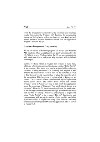 550 Let Us C
From the programmer’s perspective, the consistent user interface
results from using the Windows API functions for constructing
menus and dialog boxes. All menus have the same keyboard and
mouse interfaces because Windows—rather than the application
program—handles this job.
Hardware Independent Programming
As we saw earlier a Windows program can always call Windows
API functions. Thus an application can easily communicate with
OS. What is new in Windows is that the OS can also communicate
with application. Let us understand why it does so with the help of
an example.
Suppose we have written a program that contains a menu item,
which on selection is supposed to display a string “Hello World”
in the window. The menu item can be selected either using the
keyboard or using the mouse. On executing this program it will
perform the initializations and then wait for the user input. Sooner
or later the user would press the key or click the mouse to select
the menu-item. This key-press or mouse-click is known as an
‘event’. The occurrence of this event is sensed by the keyboard or
mouse device driver. The device driver would now inform
Windows about it. Windows would in turn notify the application
about the occurrence of this event. This notification is known as a
‘message’. Thus the OS has communicated with the application.
When the application receives the message it communicates back
with the OS by calling a Windows API function to display the
string “Hello World” in the window. This API function in turn
communicates with the device driver of the graphics card (that
drives the screen) to display the string. Thus there is a two-way
communication between the OS and the application. This is shown
in Figure 16.4.
 