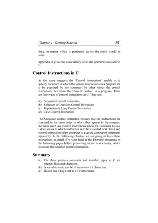 Chapter 1: Getting Started 37
since no matter which is performed earlier the result would be
same.
Appendix A gives the associativity of all the operators available in
C.
Control Instructions in C
As the name suggests the ‘Control Instructions’ enable us to
specify the order in which the various instructions in a program are
to be executed by the computer. In other words the control
instructions determine the ‘flow of control’ in a program. There
are four types of control instructions in C. They are:
(a) Sequence Control Instruction
(b) Selection or Decision Control Instruction
(c) Repetition or Loop Control Instruction
(d) Case Control Instruction
The Sequence control instruction ensures that the instructions are
executed in the same order in which they appear in the program.
Decision and Case control instructions allow the computer to take
a decision as to which instruction is to be executed next. The Loop
control instruction helps computer to execute a group of statements
repeatedly. In the following chapters we are going to learn these
instructions in detail. Try your hand at the Exercise presented on
the following pages before proceeding to the next chapter, which
discusses the decision control instruction.
Summary
(a)
(b)
(c)
The three primary constants and variable types in C are
integer, float and character.
A variable name can be of maximum 31 characters.
Do not use a keyword as a variable name.
 