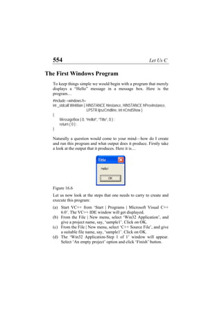 554 Let Us C
The First Windows Program
To keep things simple we would begin with a program that merely
displays a “Hello” message in a message box. Here is the
program…
#include <windows.h>
int _stdcall WinMain ( HINSTANCE hInstance, HINSTANCE hPrevInstance,
LPSTR lpszCmdline, int nCmdShow )
{
MessageBox ( 0, “Hello!”, “Title”, 0 ) ;
return ( 0 ) ;
}
Naturally a question would come to your mind—how do I create
and run this program and what output does it produce. Firstly take
a look at the output that it produces. Here it is…
Figure 16.6
Let us now look at the steps that one needs to carry to create and
execute this program:
(a)
(b)
(c)
(d)
Start VC++ from ‘Start | Programs | Microsoft Visual C++
6.0’. The VC++ IDE window will get displayed.
From the File | New menu, select ‘Win32 Application’, and
give a project name, say, ‘sample1’. Click on OK.
From the File | New menu, select ‘C++ Source File’, and give
a suitable file name, say, ‘sample1’. Click on OK.
The ‘Win32 Application-Step 1 of 1’ window will appear.
Select ‘An empty project’ option and click ‘Finish’ button.
 