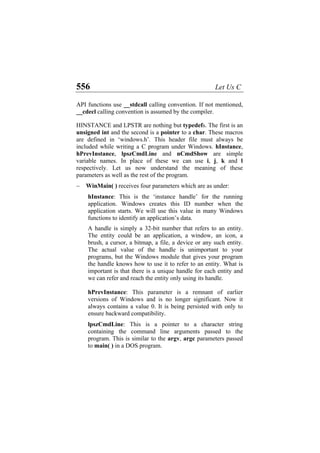 556 Let Us C
API functions use __stdcall calling convention. If not mentioned,
__cdecl calling convention is assumed by the compiler.
HINSTANCE and LPSTR are nothing but typedefs. The first is an
unsigned int and the second is a pointer to a char. These macros
are defined in ‘windows.h’. This header file must always be
included while writing a C program under Windows. hInstance,
hPrevInstance, lpszCmdLine and nCmdShow are simple
variable names. In place of these we can use i, j, k and l
respectively. Let us now understand the meaning of these
parameters as well as the rest of the program.
− WinMain( ) receives four parameters which are as under:
hInstance: This is the ‘instance handle’ for the running
application. Windows creates this ID number when the
application starts. We will use this value in many Windows
functions to identify an application’s data.
A handle is simply a 32-bit number that refers to an entity.
The entity could be an application, a window, an icon, a
brush, a cursor, a bitmap, a file, a device or any such entity.
The actual value of the handle is unimportant to your
programs, but the Windows module that gives your program
the handle knows how to use it to refer to an entity. What is
important is that there is a unique handle for each entity and
we can refer and reach the entity only using its handle.
hPrevInstance: This parameter is a remnant of earlier
versions of Windows and is no longer significant. Now it
always contains a value 0. It is being persisted with only to
ensure backward compatibility.
lpszCmdLine: This is a pointer to a character string
containing the command line arguments passed to the
program. This is similar to the argv, argc parameters passed
to main( ) in a DOS program.
 