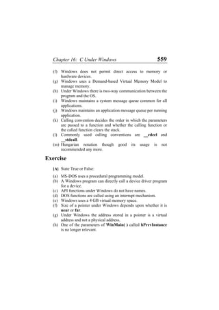 Chapter 16: C Under Windows 559
(f)
(g)
(h)
(i)
(j)
(k)
(l)
(m)
(a)
(b)
(c)
(d)
(e)
(f)
(g)
(h)
Windows does not permit direct access to memory or
hardware devices.
Windows uses a Demand-based Virtual Memory Model to
manage memory.
Under Windows there is two-way communication between the
program and the OS.
Windows maintains a system message queue common for all
applications.
Windows maintains an application message queue per running
application.
Calling convention decides the order in which the parameters
are passed to a function and whether the calling function or
the called function clears the stack.
Commonly used calling conventions are __cdecl and
__stdcall.
Hungarian notation though good its usage is not
recommended any more.
Exercise
[A] State True or False:
MS-DOS uses a procedural programming model.
A Windows program can directly call a device driver program
for a device.
API functions under Windows do not have names.
DOS functions are called using an interrupt mechanism.
Windows uses a 4 GB virtual memory space.
Size of a pointer under Windows depends upon whether it is
near or far.
Under Windows the address stored in a pointer is a virtual
address and not a physical address.
One of the parameters of WinMain( ) called hPrevInstance
is no longer relevant.
 