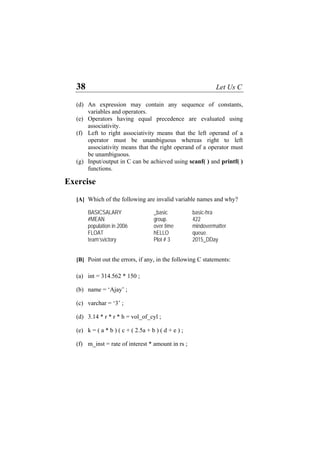 38 Let Us C
(d)
(e)
(f)
(g)
An expression may contain any sequence of constants,
variables and operators.
Operators having equal precedence are evaluated using
associativity.
Left to right associativity means that the left operand of a
operator must be unambiguous whereas right to left
associativity means that the right operand of a operator must
be unambiguous.
Input/output in C can be achieved using scanf( ) and printf( )
functions.
Exercise
[A] Which of the following are invalid variable names and why?
BASICSALARY _basic basic-hra
#MEAN group. 422
population in 2006 over time mindovermatter
FLOAT hELLO queue.
team’svictory Plot # 3 2015_DDay
[B] Point out the errors, if any, in the following C statements:
(a) int = 314.562 * 150 ;
(b) name = ‘Ajay’ ;
(c) varchar = ‘3’ ;
(d) 3.14 * r * r * h = vol_of_cyl ;
(e) k = ( a * b ) ( c + ( 2.5a + b ) ( d + e ) ;
(f) m_inst = rate of interest * amount in rs ;
 