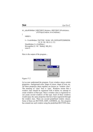 564 Let Us C
int _stdcall WinMain ( HINSTANCE hInstance, HINSTANCE hPrevInstance,
LPSTR lpszCmdLine, int nCmdShow )
{
HWND h ;
h = CreateWindow ( “BUTTON”, “Hit Me”, WS_OVERLAPPEDWINDOW,
10, 10, 150, 100, 0, 0, i, 0 ) ;
ShowWindow ( h, nCmdShow ) ;
MessageBox ( 0, “Hi!”, “Waiting”, MB_OK ) ;
return 0 ;
}
Here is the output of the program…
Figure 17.2
Let us now understand the program. Every window enjoys certain
properties—background color, shape of cursor, shape of icon, etc.
All these properties taken together are known as ‘window class’.
The meaning of ‘class’ here is ‘type’. Windows insists that a
window class should be registered with it before we attempt to
create windows of that type. Once a window class is registered we
can create several windows of that type. Each of these windows
would enjoy the same properties that have been registered through
the window class. There are several predefined window classes.
Some of these are BUTTON, EDIT, LISTBOX, etc. Our program
has created one such window using the predefined BUTTON class.
 