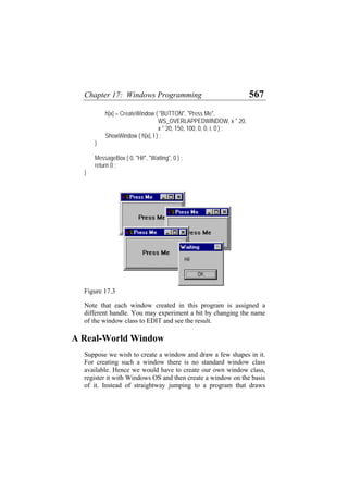 Chapter 17: Windows Programming 567
h[x] = CreateWindow ( "BUTTON", "Press Me",
WS_OVERLAPPEDWINDOW, x * 20,
x * 20, 150, 100, 0, 0, i, 0 ) ;
ShowWindow ( h[x], l ) ;
}
MessageBox ( 0, "Hi!", "Waiting", 0 ) ;
return 0 ;
}
Figure 17.3
Note that each window created in this program is assigned a
different handle. You may experiment a bit by changing the name
of the window class to EDIT and see the result.
A Real-World Window
Suppose we wish to create a window and draw a few shapes in it.
For creating such a window there is no standard window class
available. Hence we would have to create our own window class,
register it with Windows OS and then create a window on the basis
of it. Instead of straightway jumping to a program that draws
 