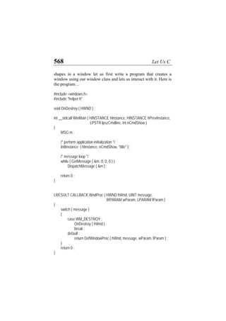568 Let Us C
shapes in a window let us first write a program that creates a
window using our window class and lets us interact with it. Here is
the program…
#include <windows.h>
#include "helper.h"
void OnDestroy ( HWND ) ;
int __stdcall WinMain ( HINSTANCE hInstance, HINSTANCE hPrevInstance,
LPSTR lpszCmdline, int nCmdShow )
{
MSG m ;
/* perform application initialization */
InitInstance ( hInstance, nCmdShow, "title" ) ;
/* message loop */
while ( GetMessage ( &m, 0, 0, 0 ) )
DispatchMessage ( &m ) ;
return 0 ;
}
LRESULT CALLBACK WndProc ( HWND hWnd, UINT message,
WPARAM wParam, LPARAM lParam )
{
switch ( message )
{
case WM_DESTROY :
OnDestroy ( hWnd ) ;
break ;
default :
return DefWindowProc ( hWnd, message, wParam, lParam ) ;
}
return 0 ;
}
 