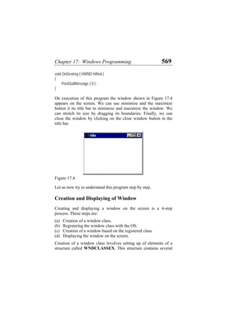 Chapter 17: Windows Programming 569
void OnDestroy ( HWND hWnd )
{
PostQuitMessage ( 0 ) ;
}
On execution of this program the window shown in Figure 17.4
appears on the screen. We can use minimize and the maximize
button it its title bar to minimize and maximize the window. We
can stretch its size by dragging its boundaries. Finally, we can
close the window by clicking on the close window button in the
title bar.
Figure 17.4
Let us now try to understand this program step by step.
Creation and Displaying of Window
Creating and displaying a window on the screen is a 4-step
process. These steps are:
(a)
(b)
(c)
(d)
Creation of a window class.
Registering the window class with the OS.
Creation of a window based on the registered class.
Displaying the window on the screen.
Creation of a window class involves setting up of elements of a
structure called WNDCLASSEX. This structure contains several
 