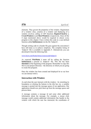 570 Let Us C
elements. They govern the properties of the window. Registration
of a window class, creation of a window and displaying of a
window involves calling of API functions RegisterClassEx( ),
CreateWindow( ) and ShowWindow( ) respectively. Since all the
4 steps mentioned above would be required in almost every
program in this chapter I have written this code in a user-defined
function called InitInstance( ) in the file ‘helper.h’.
Though writing code in a header file goes against the convention I
have still done so to achieve simplicity. The complete listing of
‘helper.h’ file is available in Appendix F. Alternatively you can
download it from the following link:
www.kicit.com/books/letusc/sourcecode/helper.h
As expected WinMain( ) starts off by calling the function
InitInstance( ) present in ‘helper.h’ file. This file has been
#included at the beginning of the program. Remember to copy this
file to your project directory—the directory in which you are going
to create this program.
Once the window has been created and displayed let us see how
we can interact with it.
Interaction with Window
As and when the user interacts with the window—by stretching its
boundaries or clicking the buttons in the title bar, etc. a suitable
message is posted into the message queue of our application. Our
application should now pick them up from the message queue and
process them.
A message contains a message id and some other additional
information about the message. For example, a mouse click
message would contain additional information like handle to the
window with which the user has interacted, the coordinates of
 