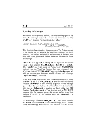 572 Let Us C
Reacting to Messages
As we saw in the previous section, for every message picked up
from the message queue the control is transferred to the
WndProc( ) function. This function is shown below:
LRESULT CALLBACK WndProc ( HWND hWnd, UINT message,
WPARAM wParam, LPARAM lParam )
This function always receives four parameters. The first parameter
is the handle to the window for which the message has been
received. The second parameter is the message id, whereas, the
third and fourth parameters contain additional information about
the message.
LRESULT is a typedef of a long int and represents the return
value of this function. CALLBACK is a typedef of __stdcall.
This typedef has been done in ‘windows.h’. CALLBACK
indicates that the WndProc function has been registered with
Windows (through WNDCLASSEX structure in InitInstance( ) )
with an intention that Windows would call this back (through
DispatchMessage( ) function).
In the WndProc( ) function we have checked the message id using
a switch. If the id is WM_DESTROY then we have called the
function OnDestroy( ). This message is posted to the message
queue when the user clicks on the ‘Close Window’ button in the
title bar. In OnDestroy( ) function we have called the API
function PostQuitMessage( ). This function posts a WM_QUIT
message into the message queue. As we saw earlier, when this
message is picked up the message loop and WinMain( ) is
terminated.
For all messages other than WM_DESTROY the control lands in
the default clause of switch. Here we have simply made a call to
DefWindowProc( ) API function. This function does the default
 