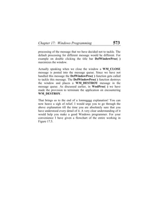 Chapter 17: Windows Programming 573
processing of the message that we have decided not to tackle. The
default processing for different message would be different. For
example on double clicking the title bar DefWindowProc( )
maximizes the window.
Actually speaking when we close the window a WM_CLOSE
message is posted into the message queue. Since we have not
handled this message the DefWindowProc( ) function gets called
to tackle this message. The DefWindowProc( ) function destroys
the window and places a WM_DESTROY message in the
message queue. As discussed earlier, in WndProc( ) we have
made the provision to terminate the application on encountering
WM_DESTROY.
That brings us to the end of a lonnngggg explanation! You can
now heave a sigh of relief. I would urge you to go through the
above explanation till the time you are absolutely sure that you
have understood every detail of it. A very clear understanding of it
would help you make a good Windows programmer. For your
convenience I have given a flowchart of the entire working in
Figure 17.5.
 