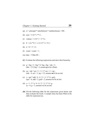 Chapter 1: Getting Started 39
(g) si = principal * rateofinterest * numberofyears / 100 ;
(h) area = 3.14 * r ** 2 ;
(i) volume = 3.14 * r ^ 2 * h ;
(j) k = ( (a * b ) + c ) ( 2.5 * a + b ) ;
(k) a = b = 3 = 4 ;
(l) count = count + 1 ;
(m) date = '2 Mar 04' ;
[C] Evaluate the following expressions and show their hierarchy.
(a) g = big / 2 + big * 4 / big - big + abc / 3 ;
(abc = 2.5, big = 2, assume g to be a float)
(b) on = ink * act / 2 + 3 / 2 * act + 2 + tig ;
(ink = 4, act = 1, tig = 3.2, assume on to be an int)
(c) s = qui * add / 4 - 6 / 2 + 2 / 3 * 6 / god ;
(qui = 4, add = 2, god = 2, assume s to be an int)
(d) s = 1 / 3 * a / 4 - 6 / 2 + 2 / 3 * 6 / g ;
(a = 4, g = 3, assume s to be an int)
[D] Fill the following table for the expressions given below and
then evaluate the result. A sample entry has been filled in the
table for expression (a).
 