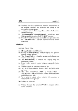 576 Let Us C
(h)
(i)
(j)
(k)
When the user clicks in a window, or moves mouse pointer on
the window, messages are generated and posted in the
application message queue.
A message contains the message id and additional information
about the message.
The GetMessage( )-DispatchMessage( ) loop breaks when
GetMessage( ) encounters the WM_QUIT message.
If we don’t handle a message received by our application then
the DefWindowProc( ) function is called to do the default
processing.
Exercise
[A] State True or False:
(a) MessageBox( ) is an API function.
(b) Calling the MessageBox( ) function displays the specified
string in console window.
(c) The CreateWindow( ) function creates and displays the
window on the screen.
(d) The ShowWindow( ) function can display only the
maximized window.
(e) Every window has to be created using pre-registered window
class.
(f) Window classes are similar to classes in C++.
(g) We can use the pre-defined window classes but cannot create
our own.
(h) The style WS_OVERLAPPED | WS_CAPTION |
WS_MINIMIZEBOX will create a window with caption bar
and minimize box only.
(i) To be able to interact with a window it is necessary to
implement the message loop.
[B] Answer the following:
(a) Outline the steps that a typical Windows program follows
during execution.
 