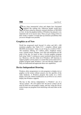 580 Let Us C
ince times immemorial colors and shapes have fascinated
mankind like nothing else. Otherwise people would have
still been using the character oriented interfaces of MS-DOS
or Unix. In fact the graphical ability of Windows has played a very
important role in its success story. Once you get a hang of how to
draw inside a window it would open up immense possibilities that
you never thought were possible.
S
Graphics as of Now
World has progressed much beyond 16 colors and 640 x 480
resolution graphics that Turbo C/C++ compilers offered under
MS-DOS environment. Today we are living in a world of 1024 x
768 resolution offering 16.7 million colors. Graphical menus,
icons, colored cursors, bitmaps, wave files and animations are the
order of the day. So much so that a 16-color graphics program
built using Turbo C working on a poor resolution almost hurts the
eye. Moreover, with the whole lot of Windows API functions to
support graphics activity there is so much that can be achieved in a
graphics program under Windows. I am sure that this chapter will
help you understand and appreciate these new capabilities.
Device Independent Drawing
Windows allow programmers to write programs to display text or
graphics on the screen without concern over the specifics of the
video hardware. A Windows program that works on a VGA
display will work without modification on an SVGA or on a XGA
display that Windows supports.
The key to this ‘device independence’ is Windows’ use of a
‘device context’. We will explore how the device context can be
used for both text and graphics output, and how using the device
context keeps our programs from interfering with each other on the
screen.
 