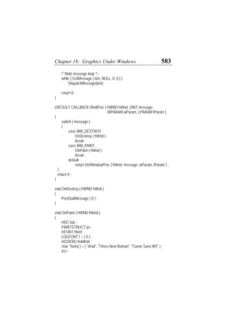 Chapter 18: Graphics Under Windows 583
/* Main message loop */
while ( GetMessage ( &m, NULL, 0, 0 ) )
DispatchMessage(&m);
return 0 ;
}
LRESULT CALLBACK WndProc ( HWND hWnd, UINT message,
WPARAM wParam, LPARAM lParam )
{
switch ( message )
{
case WM_DESTROY :
OnDestroy ( hWnd ) ;
break ;
case WM_PAINT :
OnPaint ( hWnd ) ;
break ;
default :
return DefWindowProc ( hWnd, message, wParam, lParam ) ;
}
return 0 ;
}
void OnDestroy ( HWND hWnd )
{
PostQuitMessage ( 0 ) ;
}
void OnPaint ( HWND hWnd )
{
HDC hdc ;
PAINTSTRUCT ps ;
HFONT hfont ;
LOGFONT f = { 0 } ;
HGDIOBJ holdfont ;
char *fonts[ ] = { "Arial", "Times New Roman", "Comic Sans MS" } ;
int i ;
 