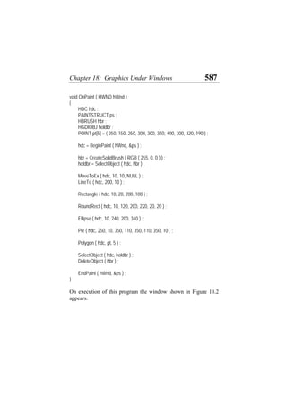 Chapter 18: Graphics Under Windows 587
void OnPaint ( HWND hWnd )
{
HDC hdc ;
PAINTSTRUCT ps ;
HBRUSH hbr ;
HGDIOBJ holdbr ;
POINT pt[5] = { 250, 150, 250, 300, 300, 350, 400, 300, 320, 190 } ;
hdc = BeginPaint ( hWnd, &ps ) ;
hbr = CreateSolidBrush ( RGB ( 255, 0, 0 ) ) ;
holdbr = SelectObject ( hdc, hbr ) ;
MoveToEx ( hdc, 10, 10, NULL ) ;
LineTo ( hdc, 200, 10 ) ;
Rectangle ( hdc, 10, 20, 200, 100 ) ;
RoundRect ( hdc, 10, 120, 200, 220, 20, 20 ) ;
Ellipse ( hdc, 10, 240, 200, 340 ) ;
Pie ( hdc, 250, 10, 350, 110, 350, 110, 350, 10 ) ;
Polygon ( hdc, pt, 5 ) ;
SelectObject ( hdc, holdbr ) ;
DeleteObject ( hbr ) ;
EndPaint ( hWnd, &ps ) ;
}
On execution of this program the window shown in Figure 18.2
appears.
 