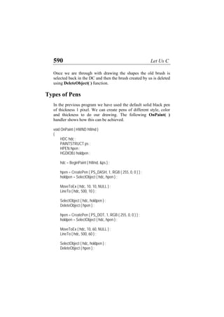 590 Let Us C
Once we are through with drawing the shapes the old brush is
selected back in the DC and then the brush created by us is deleted
using DeleteObject( ) function.
Types of Pens
In the previous program we have used the default solid black pen
of thickness 1 pixel. We can create pens of different style, color
and thickness to do our drawing. The following OnPaint( )
handler shows how this can be achieved.
void OnPaint ( HWND hWnd )
{
HDC hdc ;
PAINTSTRUCT ps ;
HPEN hpen ;
HGDIOBJ holdpen ;
hdc = BeginPaint ( hWnd, &ps ) ;
hpen = CreatePen ( PS_DASH, 1, RGB ( 255, 0, 0 ) ) ;
holdpen = SelectObject ( hdc, hpen ) ;
MoveToEx ( hdc, 10, 10, NULL ) ;
LineTo ( hdc, 500, 10 ) ;
SelectObject ( hdc, holdpen ) ;
DeleteObject ( hpen ) ;
hpen = CreatePen ( PS_DOT, 1, RGB ( 255, 0, 0 ) ) ;
holdpen = SelectObject ( hdc, hpen ) ;
MoveToEx ( hdc, 10, 60, NULL ) ;
LineTo ( hdc, 500, 60 ) ;
SelectObject ( hdc, holdpen ) ;
DeleteObject ( hpen ) ;
 