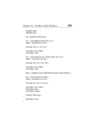 Chapter 18: Graphics Under Windows 593
HGDIOBJ holdbr ;
HBITMAP hbmp ;
hdc = BeginPaint ( hWnd, &ps ) ;
hbr = CreateSolidBrush ( RGB (255, 0, 0 ) ) ;
holdbr = SelectObject ( hdc, hbr ) ;
Rectangle ( hdc, 5, 5, 105, 100 ) ;
SelectObject ( hdc, holdbr ) ;
DeleteObject ( hbr ) ;
hbr = CreateHatchBrush ( HS_CROSS, RGB ( 255, 0, 0 ) ) ;
holdbr = SelectObject ( hdc, hbr ) ;
Rectangle ( hdc, 125, 5, 225, 100 ) ;
SelectObject ( hdc, holdbr ) ;
DeleteObject ( hbr ) ;
hbmp = LoadBitmap ( hInst, MAKEINTRESOURCE ( IDB_BITMAP1 ) ) ;
hbr = CreatePatternBrush ( hbmp ) ;
holdbr = SelectObject ( hdc, hbr ) ;
Rectangle ( hdc, 245, 5, 345, 100 ) ;
SelectObject ( hdc, holdbr ) ;
DeleteObject ( hbr ) ;
DeleteObject ( hbmp ) ;
EndPaint ( hWnd, &ps ) ;
DeleteObject ( hbr ) ;
}
 