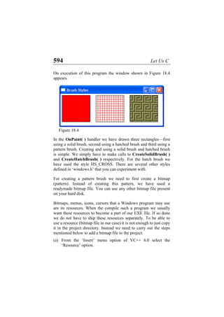 594 Let Us C
On execution of this program the window shown in Figure 18.4
appears.
Figure 18.4
In the OnPaint( ) handler we have drawn three rectangles—first
using a solid brush, second using a hatched brush and third using a
pattern brush. Creating and using a solid brush and hatched brush
is simple. We simply have to make calls to CreateSolidBrush( )
and CreateHatchBrush( ) respectively. For the hatch brush we
have used the style HS_CROSS. There are several other styles
defined in ‘windows.h’ that you can experiment with.
For creating a pattern brush we need to first create a bitmap
(pattern). Instead of creating this pattern, we have used a
readymade bitmap file. You can use any other bitmap file present
on your hard disk.
Bitmaps, menus, icons, cursors that a Windows program may use
are its resources. When the compile such a program we usually
want these resources to become a part of our EXE file. If so done
we do not have to ship these resources separately. To be able to
use a resource (bitmap file in our case) it is not enough to just copy
it in the project directory. Instead we need to carry out the steps
mentioned below to add a bitmap file to the project.
(a) From the ‘Insert’ menu option of VC++ 6.0 select the
‘Resource’ option.
 