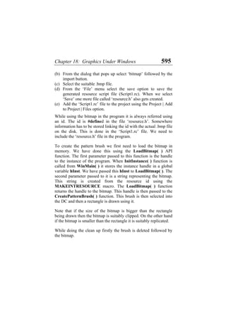 Chapter 18: Graphics Under Windows 595
(b)
(c)
(d)
(e)
From the dialog that pops up select ‘bitmap’ followed by the
import button.
Select the suitable .bmp file.
From the ‘File’ menu select the save option to save the
generated resource script file (Script1.rc). When we select
‘Save’ one more file called ‘resource.h’ also gets created.
Add the ‘Script1.rc’ file to the project using the Project | Add
to Project | Files option.
While using the bitmap in the program it is always referred using
an id. The id is #defined in the file ‘resource.h’. Somewhere
information has to be stored linking the id with the actual .bmp file
on the disk. This is done in the ‘Script1.rc’ file. We need to
include the ‘resource.h’ file in the program.
To create the pattern brush we first need to load the bitmap in
memory. We have done this using the LoadBitmap( ) API
function. The first parameter passed to this function is the handle
to the instance of the program. When InitInstance( ) function is
called from WinMain( ) it stores the instance handle in a global
variable hInst. We have passed this hInst to LoadBitmap( ). The
second parameter passed to it is a string representing the bitmap.
This string is created from the resource id using the
MAKEINTRESOURCE macro. The LoadBitmap( ) function
returns the handle to the bitmap. This handle is then passed to the
CreatePatternBrush( ) function. This brush is then selected into
the DC and then a rectangle is drawn using it.
Note that if the size of the bitmap is bigger than the rectangle
being drawn then the bitmap is suitably clipped. On the other hand
if the bitmap is smaller than the rectangle it is suitably replicated.
While doing the clean up firstly the brush is deleted followed by
the bitmap.
 