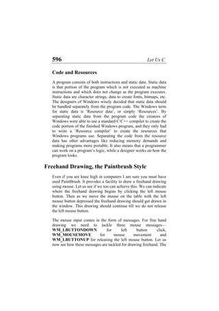 596 Let Us C
Code and Resources
A program consists of both instructions and static data. Static data
is that portion of the program which is not executed as machine
instructions and which does not change as the program executes.
Static data are character strings, data to create fonts, bitmaps, etc.
The designers of Windows wisely decided that static data should
be handled separately from the program code. The Windows term
for static data is ‘Resource data’, or simply ‘Resources’. By
separating static data from the program code the creators of
Windows were able to use a standard C/C++ compiler to create the
code portion of the finished Windows program, and they only had
to write a ‘Resource compiler’ to create the resources that
Windows programs use. Separating the code from the resource
data has other advantages like reducing memory demands and
making programs more portable. It also means that a programmer
can work on a program’s logic, while a designer works on how the
program looks.
Freehand Drawing, the Paintbrush Style
Even if you are knee high in computers I am sure you must have
used PaintBrush. It provides a facility to draw a freehand drawing
using mouse. Let us see if we too can achieve this. We can indicate
where the freehand drawing begins by clicking the left mouse
button. Then as we move the mouse on the table with the left
mouse button depressed the freehand drawing should get drawn in
the window. This drawing should continue till we do not release
the left mouse button.
The mouse input comes in the form of messages. For free hand
drawing we need to tackle three mouse messages—
WM_LBUTTONDOWN for left button click,
WM_MOUSEMOVE for mouse movement and
WM_LBUTTONUP for releasing the left mouse button. Let us
now see how these messages are tackled for drawing freehand. The
 