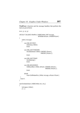 Chapter 18: Graphics Under Windows 597
WndProc( ) function and the message handlers that perform this
task are given below
int x1, y1, x2, y2 ;
LRESULT CALLBACK WndProc ( HWND hWnd, UINT message,
WPARAM wParam, LPARAM lParam )
{
switch ( message )
{
case WM_DESTROY :
OnDestroy ( hWnd ) ;
break ;
case WM_LBUTTONDOWN :
OnLButtonDown ( hWnd, LOWORD ( lParam ),
HIWORD ( lParam ) ) ;
break ;
case WM_LBUTTONUP :
OnLButtonUp( ) ;
break ;
case WM_MOUSEMOVE :
OnMouseMove ( hWnd, wParam, LOWORD ( lParam ),
HIWORD ( lParam ) ) ;
break ;
default:
return DefWindowProc ( hWnd, message, wParam, lParam ) ;
}
return 0 ;
}
void OnLButtonDown ( HWND hWnd, int x, int y )
{
SetCapture ( hWnd ) ;
x1 = x ;
 