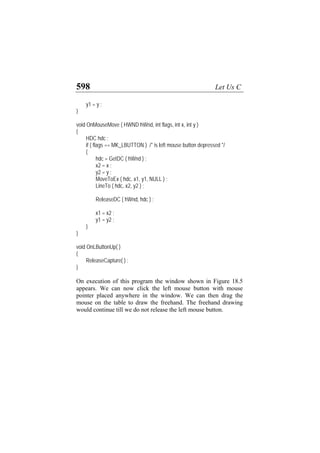 598 Let Us C
y1 = y ;
}
void OnMouseMove ( HWND hWnd, int flags, int x, int y )
{
HDC hdc ;
if ( flags == MK_LBUTTON ) /* is left mouse button depressed */
{
hdc = GetDC ( hWnd ) ;
x2 = x ;
y2 = y ;
MoveToEx ( hdc, x1, y1, NULL ) ;
LineTo ( hdc, x2, y2 ) ;
ReleaseDC ( hWnd, hdc ) ;
x1 = x2 ;
y1 = y2 ;
}
}
void OnLButtonUp( )
{
ReleaseCapture( ) ;
}
On execution of this program the window shown in Figure 18.5
appears. We can now click the left mouse button with mouse
pointer placed anywhere in the window. We can then drag the
mouse on the table to draw the freehand. The freehand drawing
would continue till we do not release the left mouse button.
 