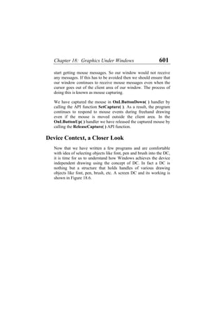 Chapter 18: Graphics Under Windows 601
start getting mouse messages. So our window would not receive
any messages. If this has to be avoided then we should ensure that
our window continues to receive mouse messages even when the
cursor goes out of the client area of our window. The process of
doing this is known as mouse capturing.
We have captured the mouse in OnLButtonDown( ) handler by
calling the API function SetCapture( ). As a result, the program
continues to respond to mouse events during freehand drawing
even if the mouse is moved outside the client area. In the
OnLButtonUp( ) handler we have released the captured mouse by
calling the ReleaseCapture( ) API function.
Device Context, a Closer Look
Now that we have written a few programs and are comfortable
with idea of selecting objects like font, pen and brush into the DC,
it is time for us to understand how Windows achieves the device
independent drawing using the concept of DC. In fact a DC is
nothing but a structure that holds handles of various drawing
objects like font, pen, brush, etc. A screen DC and its working is
shown in Figure 18.6.
 