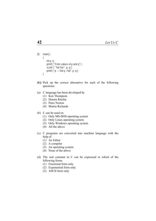 42 Let Us C
(f) main( )
{
int p, q ;
printf ( "Enter values of p and q" ) ;
scanf ( " %d %d ", p, q ) ;
printf ( "p = %d q =%d", p, q ) ;
}
[G] Pick up the correct alternative for each of the following
questions:
(a) C language has been developed by
(1) Ken Thompson
(2) Dennis Ritchie
(3) Peter Norton
(4) Martin Richards
(b) C can be used on
(1) Only MS-DOS operating system
(2) Only Linux operating system
(3) Only Windows operating system
(4) All the above
(c) C programs are converted into machine language with the
help of
(1) An Editor
(2) A compiler
(3) An operating system
(4) None of the above
(d) The real constant in C can be expressed in which of the
following forms
(1) Fractional form only
(2) Exponential form only
(3) ASCII form only
 