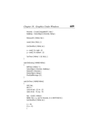 Chapter 18: Graphics Under Windows 609
hmemdc = CreateCompatibleDC ( hdc ) ;
holdbmp = SelectObject ( hmemdc, hbmp ) ;
ReleaseDC ( hWnd, hdc ) ;
srand ( time ( NULL ) ) ;
GetClientRect ( hWnd, &r ) ;
x = rand( ) % r.right - 22 ;
y = rand( ) % r.bottom - 22 ;
SetTimer ( hWnd, 1, 50, NULL ) ;
}
void OnDestroy ( HWND hWnd )
{
KillTimer ( hWnd, 1 ) ;
SelectObject ( hmemdc, holdbmp ) ;
DeleteDC ( hmemdc ) ;
DeleteObject ( hbmp ) ;
PostQuitMessage ( 0 ) ;
}
void OnTimer ( HWND hWnd )
{
HDC hdc ;
RECT r ;
const int wd = 22, ht = 22 ;
static int dx = 10, dy = 10 ;
hdc = GetDC ( hWnd ) ;
BitBlt ( hdc, x, y, wd, ht, hmemdc, 0, 0, WHITENESS ) ;
GetClientRect ( hWnd, &r ) ;
x += dx ;
if ( x < 0 )
{
 