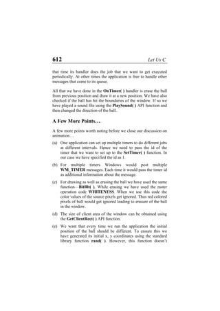 612 Let Us C
that time its handler does the job that we want to get executed
periodically. At other times the application is free to handle other
messages that come to its queue.
All that we have done in the OnTimer( ) handler is erase the ball
from previous position and draw it at a new position. We have also
checked if the ball has hit the boundaries of the window. If so we
have played a sound file using the PlaySound( ) API function and
then changed the direction of the ball.
A Few More Points…
A few more points worth noting before we close our discussion on
animation…
(a)
(b)
(c)
(d)
(e)
One application can set up multiple timers to do different jobs
at different intervals. Hence we need to pass the id of the
timer that we want to set up to the SetTimer( ) function. In
our case we have specified the id as 1.
For multiple timers Windows would post multiple
WM_TIMER messages. Each time it would pass the timer id
as additional information about the message.
For drawing as well as erasing the ball we have used the same
function—BitBlt( ). While erasing we have used the raster
operation code WHITENESS. When we use this code the
color values of the source pixels get ignored. Thus red colored
pixels of ball would get ignored leading to erasure of the ball
in the window.
The size of client area of the window can be obtained using
the GetClientRect( ) API function.
We want that every time we run the application the initial
position of the ball should be different. To ensure this we
have generated its initial x, y coordinates using the standard
library function rand( ). However, this function doesn’t
 