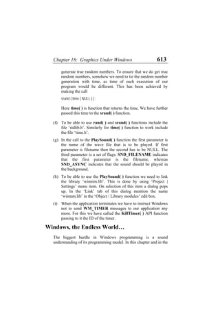 Chapter 18: Graphics Under Windows 613
generate true random numbers. To ensure that we do get true
random numbers, somehow we need to tie the random number
generation with time, as time of each execution of our
program would be different. This has been achieved by
making the call
srand ( time ( NULL ) ) ;
Here time( ) is function that returns the time. We have further
passed this time to the srand( ) function.
(f)
(g)
(h)
(i)
To be able to use rand( ) and srand( ) functions include the
file ‘stdlib.h’. Similarly for time( ) function to work include
the file ‘time.h’.
In the call to the PlaySound( ) function the first parameter is
the name of the wave file that is to be played. If first
parameter is filename then the second has to be NULL. The
third parameter is a set of flags. SND_FILENAME indicates
that the first parameter is the filename, whereas
SND_ASYNC indicates that the sound should be played in
the background.
To be able to use the PlaySound( ) function we need to link
the library ‘winmm.lib’. This is done by using ‘Project |
Settings’ menu item. On selection of this item a dialog pops
up. In the ‘Link’ tab of this dialog mention the name
‘winmm.lib’ in the ‘Object / Library modules’ edit box.
When the application terminates we have to instruct Windows
not to send WM_TIMER messages to our application any
more. For this we have called the KillTimer( ) API function
passing to it the ID of the timer.
Windows, the Endless World…
The biggest hurdle in Windows programming is a sound
understanding of its programming model. In this chapter and in the
 