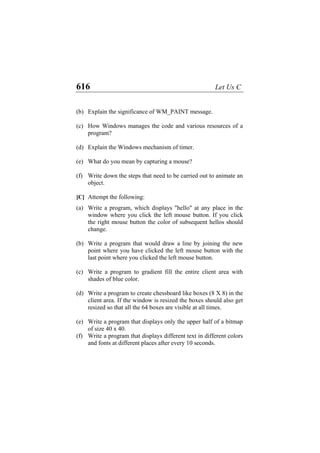 616 Let Us C
(b) Explain the significance of WM_PAINT message.
(c) How Windows manages the code and various resources of a
program?
(d) Explain the Windows mechanism of timer.
(e) What do you mean by capturing a mouse?
(f) Write down the steps that need to be carried out to animate an
object.
[C] Attempt the following:
(a) Write a program, which displays "hello" at any place in the
window where you click the left mouse button. If you click
the right mouse button the color of subsequent hellos should
change.
(b) Write a program that would draw a line by joining the new
point where you have clicked the left mouse button with the
last point where you clicked the left mouse button.
(c) Write a program to gradient fill the entire client area with
shades of blue color.
(d) Write a program to create chessboard like boxes (8 X 8) in the
client area. If the window is resized the boxes should also get
resized so that all the 64 boxes are visible at all times.
(e) Write a program that displays only the upper half of a bitmap
of size 40 x 40.
(f) Write a program that displays different text in different colors
and fonts at different places after every 10 seconds.
 