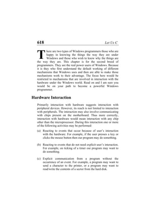 618 Let Us C
here are two types of Windows programmers those who are
happy in knowing the things the way they are under
Windows and those who wish to know why the things are
the way they are. This chapter is for the second breed of
programmers. They are the real power users of Windows. Because
it is they who first understand the default working of different
mechanisms that Windows uses and then are able to make those
mechanisms work to their advantage. The focus here would be
restricted to mechanisms that are involved in interaction with the
hardware under the Windows world. Read on and I am sure you
would be on your path to become a powerful Windows
programmer.
T
Hardware Interaction
Primarily interaction with hardware suggests interaction with
peripheral devices. However, its reach is not limited to interaction
with peripherals. The interaction may also involve communicating
with chips present on the motherboard. Thus more correctly,
interaction with hardware would mean interaction with any chip
other than the microprocessor. During this interaction one or more
of the following activities may be performed:
(a)
(b)
(c)
Reacting to events that occur because of user’s interaction
with the hardware. For example, if the user presses a key or
clicks the mouse button then our program may do something.
Reacting to events that do not need explicit user’s interaction.
For example, on ticking of a timer our program may want to
do something.
Explicit communication from a program without the
occurrence of an event. For example, a program may want to
send a character to the printer, or a program may want to
read/write the contents of a sector from the hard disk.
 