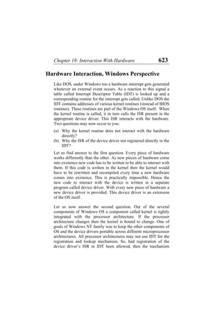 Chapter 19: Interaction With Hardware 623
Hardware Interaction, Windows Perspective
Like DOS, under Windows too a hardware interrupt gets generated
whenever an external event occurs. As a reaction to this signal a
table called Interrupt Descriptor Table (IDT) is looked up and a
corresponding routine for the interrupt gets called. Unlike DOS the
IDT contains addresses of various kernel routines (instead of BIOS
routines). These routines are part of the Windows OS itself. When
the kernel routine is called, it in turn calls the ISR present in the
appropriate device driver. This ISR interacts with the hardware.
Two questions may now occur to you:
(a)
(b)
Why the kernel routine does not interact with the hardware
directly?
Why the ISR of the device driver not registered directly in the
IDT?
Let us find answer to the first question. Every piece of hardware
works differently than the other. As new pieces of hardware come
into existence new code has to be written to be able to interact with
them. If this code is written in the kernel then the kernel would
have to be rewritten and recompiled every time a new hardware
comes into existence. This is practically impossible. Hence the
new code to interact with the device is written in a separate
program called device driver. With every new piece of hardware a
new device driver is provided. This device driver is an extension
of the OS itself.
Let us now answer the second question. Out of the several
components of Windows OS a component called kernel is tightly
integrated with the processor architecture. If the processor
architecture changes then the kernel is bound to change. One of
goals of Windows NT family was to keep the other components of
OS and the device drivers portable across different microprocessor
architectures. All processor architectures may not use IDT for the
registration and lookup mechanism. So, had registration of the
device driver’s ISR in IDT been allowed, then the mechanism
 