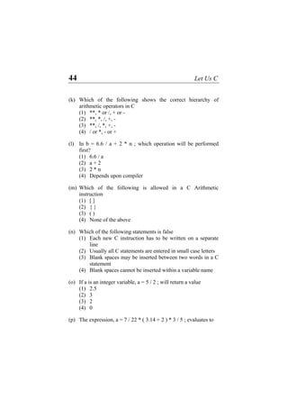 44 Let Us C
(k) Which of the following shows the correct hierarchy of
arithmetic operators in C
(1) **, * or /, + or -
(2) **, *, /, +, -
(3) **, /, *, +, -
(4) / or *, - or +
(l) In b = 6.6 / a + 2 * n ; which operation will be performed
first?
(1) 6.6 / a
(2) a + 2
(3) 2 * n
(4) Depends upon compiler
(m) Which of the following is allowed in a C Arithmetic
instruction
(1) [ ]
(2) { }
(3) ( )
(4) None of the above
(n) Which of the following statements is false
(1) Each new C instruction has to be written on a separate
line
(2) Usually all C statements are entered in small case letters
(3) Blank spaces may be inserted between two words in a C
statement
(4) Blank spaces cannot be inserted within a variable name
(o) If a is an integer variable, a = 5 / 2 ; will return a value
(1) 2.5
(2) 3
(3) 2
(4) 0
(p) The expression, a = 7 / 22 * ( 3.14 + 2 ) * 3 / 5 ; evaluates to
 