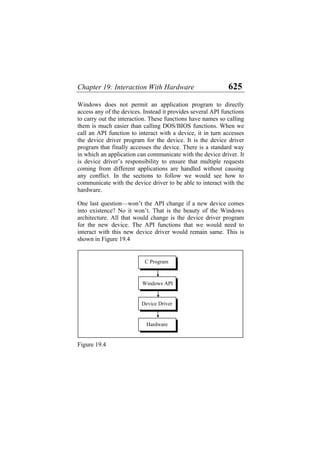 Chapter 19: Interaction With Hardware 625
Windows does not permit an application program to directly
access any of the devices. Instead it provides several API functions
to carry out the interaction. These functions have names so calling
them is much easier than calling DOS/BIOS functions. When we
call an API function to interact with a device, it in turn accesses
the device driver program for the device. It is the device driver
program that finally accesses the device. There is a standard way
in which an application can communicate with the device driver. It
is device driver’s responsibility to ensure that multiple requests
coming from different applications are handled without causing
any conflict. In the sections to follow we would see how to
communicate with the device driver to be able to interact with the
hardware.
One last question—won’t the API change if a new device comes
into existence? No it won’t. That is the beauty of the Windows
architecture. All that would change is the device driver program
for the new device. The API functions that we would need to
interact with this new device driver would remain same. This is
shown in Figure 19.4
Windows API
Device Driver
Hardware
C Program
Figure 19.4
 